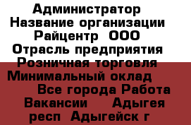 Администратор › Название организации ­ Райцентр, ООО › Отрасль предприятия ­ Розничная торговля › Минимальный оклад ­ 23 000 - Все города Работа » Вакансии   . Адыгея респ.,Адыгейск г.